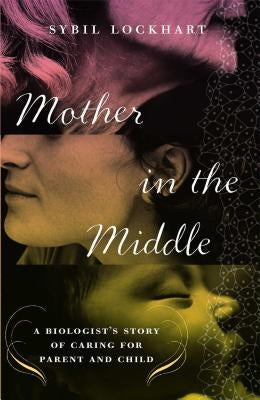 Mother in the Middle: A Biologist's Story of Caring for Parent and Child by Lockhart, Sybil