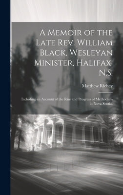 A Memoir of the Late Rev. William Black, Wesleyan Minister, Halifax. N.S.: Including an Account of the Rise and Progress of Methodism in Nova Scotia, by Richey, Matthew
