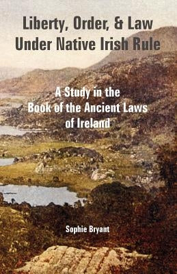 Liberty, Order, and Law Under Native Irish Rule: A Study in the Book of the Ancient Laws of Ireland by Bryant, Sophie