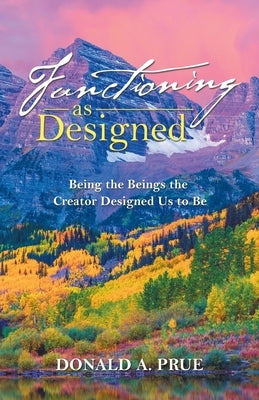 Functioning as Designed: Being the Beings the Creator Designed Us to Be by Prue, Donald A.