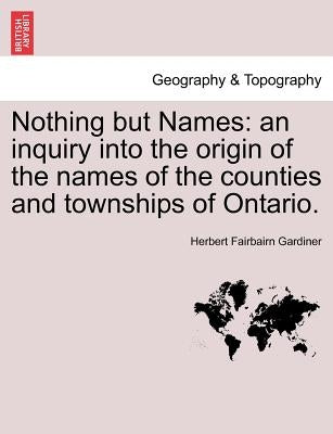 Nothing but Names: an inquiry into the origin of the names of the counties and townships of Ontario. by Gardiner, Herbert Fairbairn
