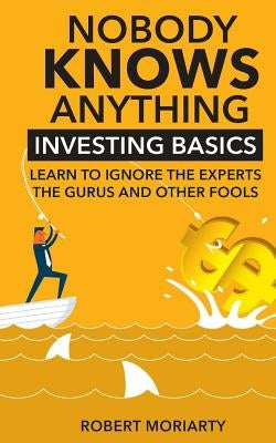 Nobody Knows Anything: Investing Basics Learn to Ignore the Experts, the Gurus and other Fools by Moriarty, Robert
