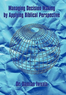 Managing Decision Making by Applying Biblical Perspective by Iwuala, Damian