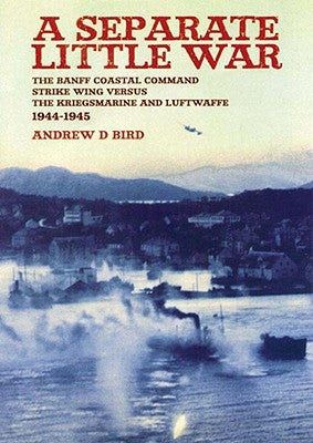 Separate Little War: The Banff Coastal Command Strike Wing Versus the Kreigsmarine and Luftwaffe 1944 - 1945 by Bird, Andrew
