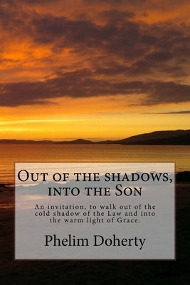 Out of the shadows, into the Son: An invitation, to walk out of the cold shadow of the Law and into the warm light of Grace. by Doherty, Phelim