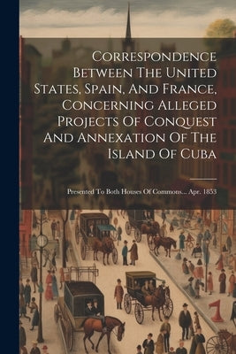 Correspondence Between The United States, Spain, And France, Concerning Alleged Projects Of Conquest And Annexation Of The Island Of Cuba: Presented T by Anonymous