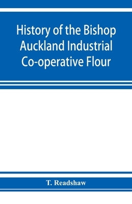 History of the Bishop Auckland Industrial Co-operative Flour and Provision Society Ltd.: from 1860 to 1910 by Readshaw, T.