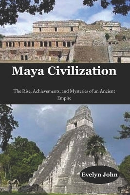 Maya Civilization: The Rise, Achievements, and Mysteries of an Ancient Empire by John, Evelyn