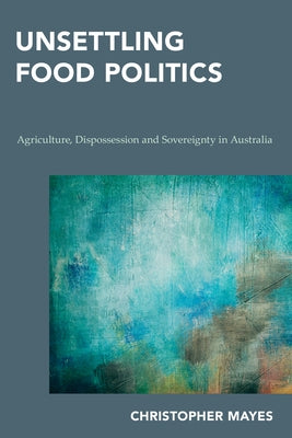 Unsettling Food Politics: Agriculture, Dispossession and Sovereignty in Australia by Mayes, Christopher