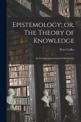 Epistemology; or, The Theory of Knowledge: An Introduction to General Metaphysics by Coffey, Peter