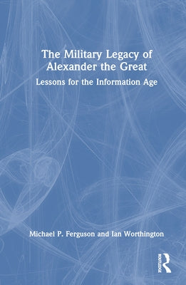 The Military Legacy of Alexander the Great: Lessons for the Information Age by Ferguson, Michael P.