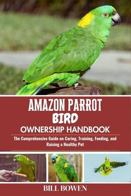 Amazon Parrot Bird Ownership Handbook: The Comprehensive Guide on Caring, Training, Feeding, and Raising a Healthy Pet by Bowen, Bill