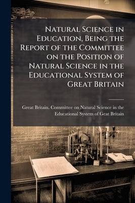 Natural Science in Education, Being the Report of the Committee on the Position of Natural Science in the Educational System of Great Britain by Great Britain Committee on Natural Scie