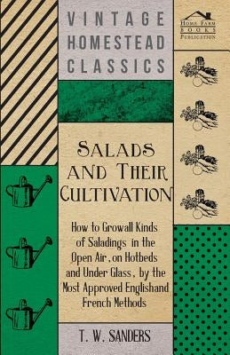 Salads and Their Cultivation - How to Grow All Kinds of Saladings in the Open Air, on Hotbeds and Under Glass, by the Most Approved English and French by Sanders, T. W.