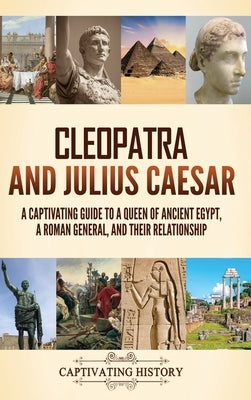 Cleopatra and Julius Caesar: A Captivating Guide to a Queen of Ancient Egypt, a Roman General, and Their Relationship by History, Captivating