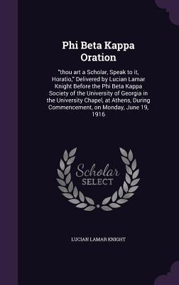 Phi Beta Kappa Oration: "thou art a Scholar, Speak to it, Horatio," Delivered by Lucian Lamar Knight Before the Phi Beta Kappa Society of the by Knight, Lucian Lamar