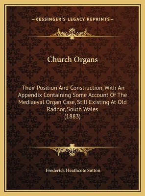 Church Organs: Their Position And Construction, With An Appendix Containing Some Account Of The Mediaeval Organ Case, Still Existing by Sutton, Frederick Heathcote