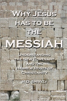Why Jesus has to be the Messiah: Understanding the New Covenant and the Hebrew Roots of Christianity by Shively, H. D.
