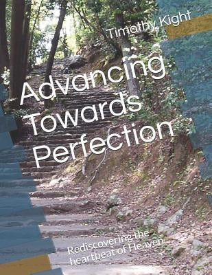 Advancing Towards Perfection: Rediscovering the Heartbeat of Heaven by Kight, Timothy a.