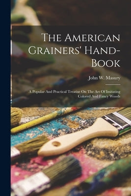 The American Grainers' Hand-book: A Popular And Practical Treatise On The Art Of Imitating Colored And Fancy Woods by Masury, John W.