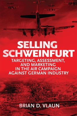 Selling Schweinfurt: Targeting Assessment and Marketing in the Air Campaign Against German Industry by Vlaun, Brian
