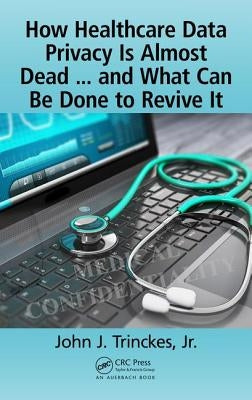 How Healthcare Data Privacy Is Almost Dead ... and What Can Be Done to Revive It! by Trinckes Jr, John J.
