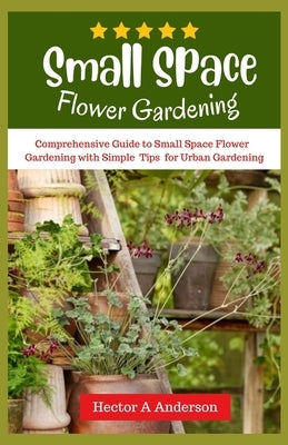 Small Space Flower Gardening: Comprehensive guide to small space flower gardening with simple ideas and tips for urban gardening by Anderson, Hector A.