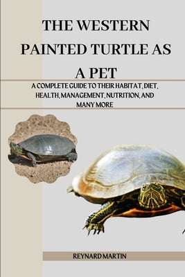 The Western Painted Turtle as a Pet: A Complete Guide to Their Habitat, Diet, Health, Management, Nutrition, and Many More by Martin, Reynard