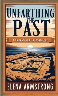 Unearthing the Past: A Beginner's Guide to Archaeology by Armstrong, Elena