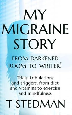 My Migraine Story - From Darkened Room to Writer!: Trials, tribulations and triggers, from diet and vitamins to exercise and mindfulness by Stedman, T.