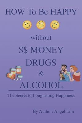 How to Be Happy Without Money, Drugs or Alcohol: The Secrets to a Longlasting Happiness by Lim, Angel