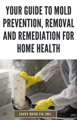 Your Guide to Mold Prevention, Removal and Remediation for Home Health: DIY Methods for Detecting, Eliminating and Preventing Mold Outbreaks to Create by Joel, Savvy Quick Fix