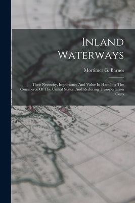 Inland Waterways: Their Necessity, Importance And Value In Handling The Commerce Of The United States, And Reducing Transportation Costs by Barnes, Mortimer G.