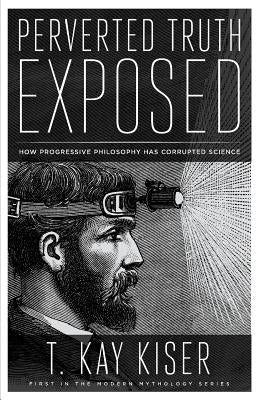 Perverted Truth Exposed: How Progressive Philosophy has Corrupted Science by Kiser, T. Kay