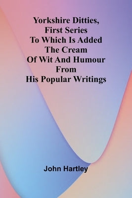 Yorkshire Ditties, First Series To Which Is Added The Cream Of Wit And Humour From His Popular Writings by Hartley, John