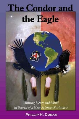 The Condor and the Eagle: Uniting Heart and Mind in Search of a New Science Worldview by Duran, Phillip H.
