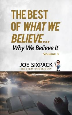 The Best of What We Believe... Why We Believe It: Volume Three by -The Every Catholic Guy, Joe Sixpack