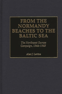 From the Normandy Beaches to the Baltic Sea: The Northwest Europe Campaign, 1944-1945 by Levine, Alan