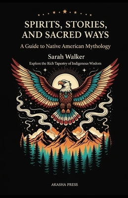 Spirits, Stories, and Sacred Ways: A Guide to Native American Mythology: Explore the Rich Tapestry of Indigenous Wisdom by Walker, Sarah
