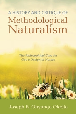 A History and Critique of Methodological Naturalism: The Philosophical Case for God's Design of Nature by Okello, Joseph B. Onyango