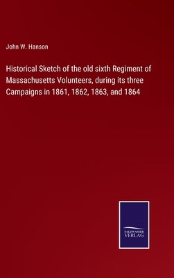 Historical Sketch of the old sixth Regiment of Massachusetts Volunteers, during its three Campaigns in 1861, 1862, 1863, and 1864 by Hanson, John W.
