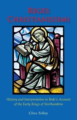 Reges Christianissimi: History and Interpretation in Bede's Account of the Early Kings of Northumbria by Tolley, Clive