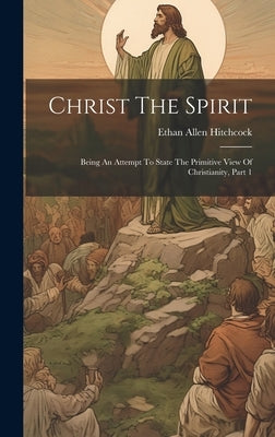 Christ The Spirit: Being An Attempt To State The Primitive View Of Christianity, Part 1 by Hitchcock, Ethan Allen