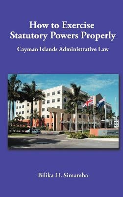 How to Exercise Statutory Powers Properly: Cayman Islands Administrative Law by Simamba, Bilika H.