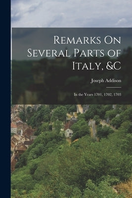 Remarks On Several Parts of Italy, &c: In the Years 1701, 1702, 1703 by Addison, Joseph