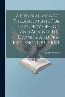 A General View Of The Arguments For The Unity Of God And Against The Divinity And Pre-existence Of Christ by (1733-1804 )., Joseph Priestley