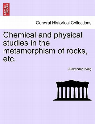Chemical and Physical Studies in the Metamorphism of Rocks, Etc. by Irving, Alexander