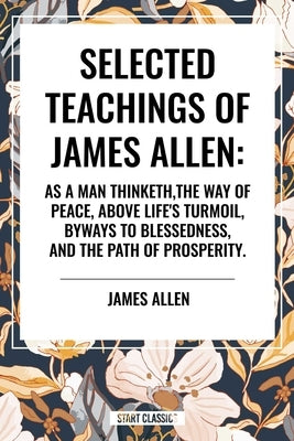 Selected Teachings of James Allen: As a Man Thinketh, the Way of Peace, Above Life's Turmoil, Byways to Blessedness, and the Path of Prosperity. by Allen, James