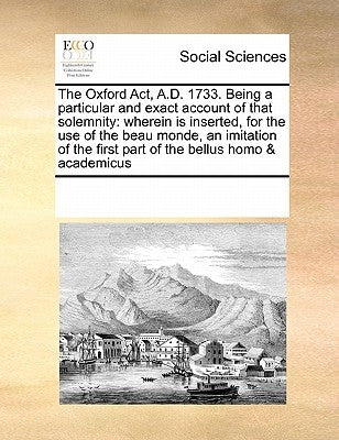 The Oxford ACT, A.D. 1733. Being a Particular and Exact Account of That Solemnity: Wherein Is Inserted, for the Use of the Beau Monde, an Imitation of by Multiple Contributors