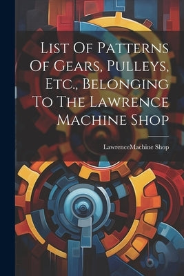 List Of Patterns Of Gears, Pulleys, Etc., Belonging To The Lawrence Machine Shop by Lawrence (Mass ) Machine Shop